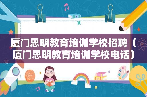 厦门思明教育培训学校招聘（厦门思明教育培训学校电话）