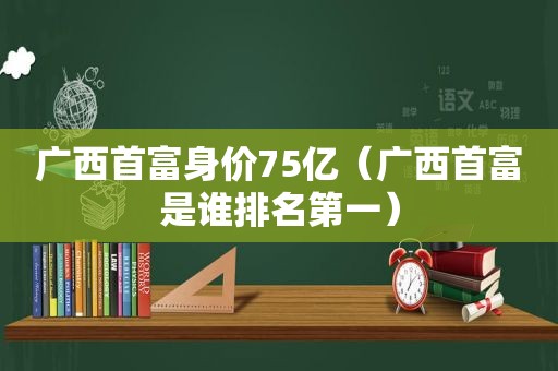 广西首富身价75亿（广西首富是谁排名第一）