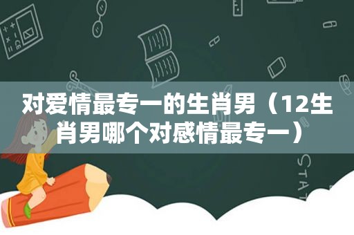 对爱情最专一的生肖男（12生肖男哪个对感情最专一）