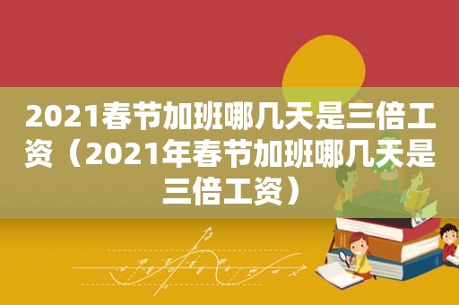 2021春节加班哪几天是三倍工资（2021年春节加班哪几天是三倍工资）