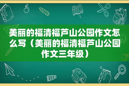 美丽的福清福芦山公园作文怎么写（美丽的福清福芦山公园作文三年级）