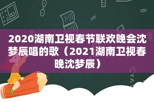 2020湖南卫视春节联欢晚会沈梦辰唱的歌（2021湖南卫视春晚沈梦辰）