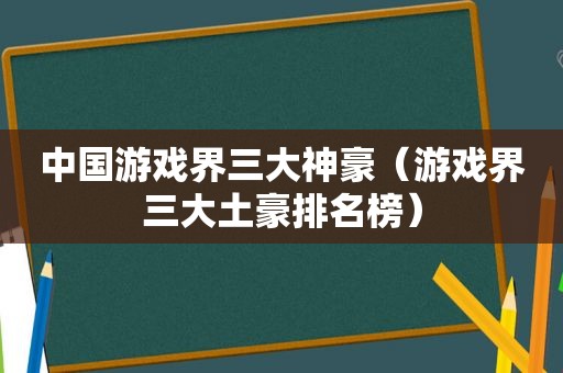 中国游戏界三大神豪（游戏界三大土豪排名榜）