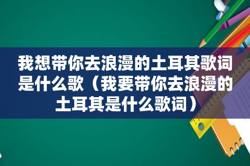 我想带你去浪漫的土耳其歌词是什么歌（我要带你去浪漫的土耳其是什么歌词）