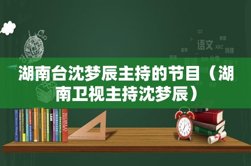 湖南台沈梦辰主持的节目（湖南卫视主持沈梦辰）