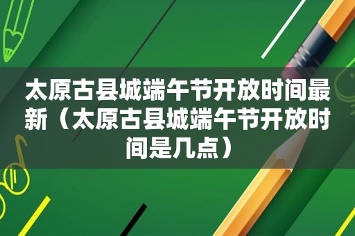 太原古县城端午节开放时间最新（太原古县城端午节开放时间是几点）