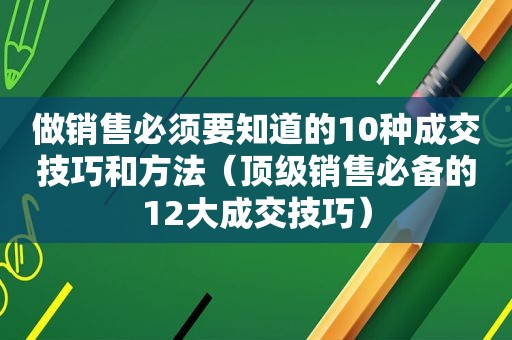 做销售必须要知道的10种成交技巧和方法（顶级销售必备的12大成交技巧）