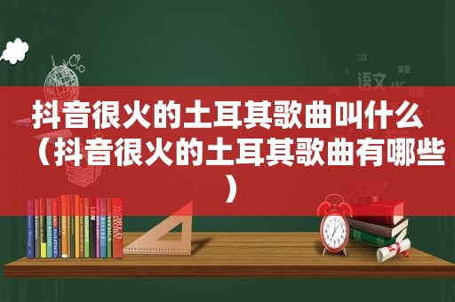 抖音很火的土耳其歌曲叫什么（抖音很火的土耳其歌曲有哪些）