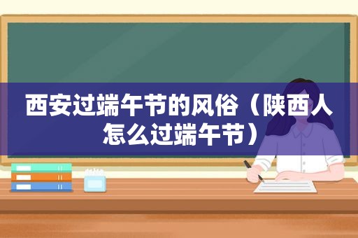 西安过端午节的风俗（陕西人怎么过端午节）