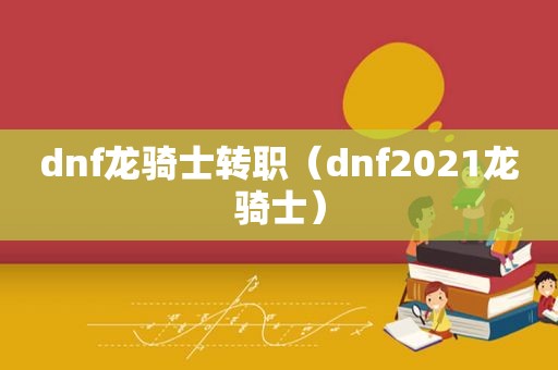 dnf龙骑士转职（dnf2021龙骑士）