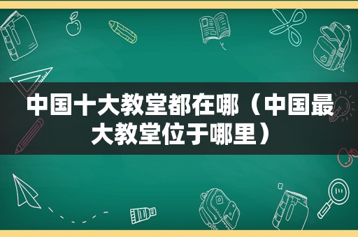 中国十大教堂都在哪（中国最大教堂位于哪里）