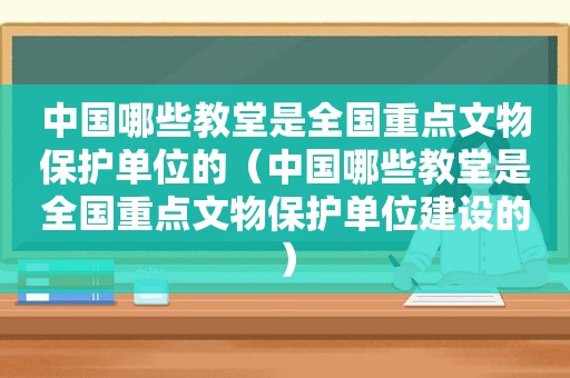 中国哪些教堂是全国重点文物保护单位的（中国哪些教堂是全国重点文物保护单位建设的）