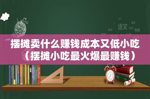 摆摊卖什么赚钱成本又低小吃（摆摊小吃最火爆最赚钱）