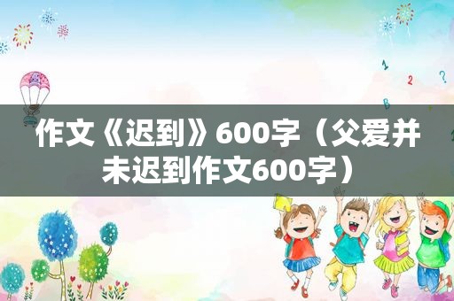 作文《迟到》600字（父爱并未迟到作文600字）