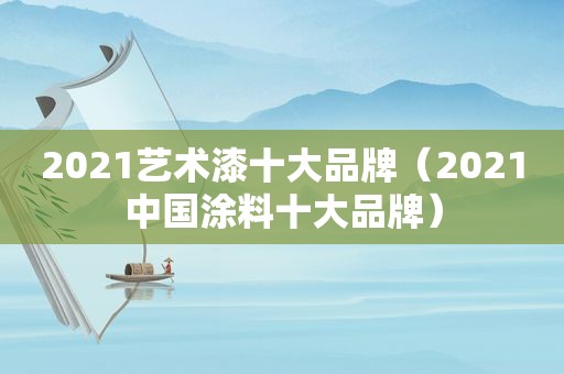 2021艺术漆十大品牌（2021中国涂料十大品牌）