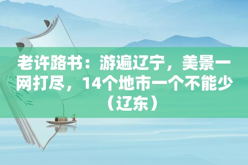 老许路书：游遍辽宁，美景一网打尽，14个地市一个不能少（辽东）