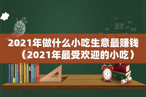 2021年做什么小吃生意最赚钱（2021年最受欢迎的小吃）