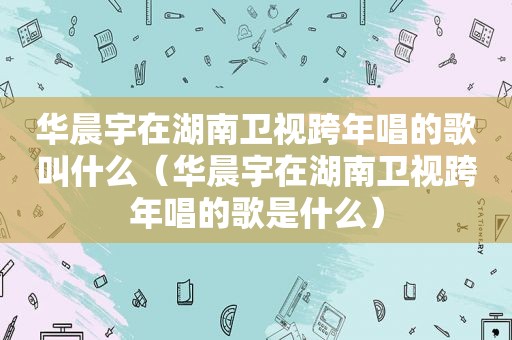 华晨宇在湖南卫视跨年唱的歌叫什么（华晨宇在湖南卫视跨年唱的歌是什么）