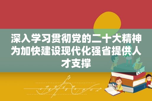 深入学习贯彻党的二十大精神为加快建设现代化强省提供人才支撑