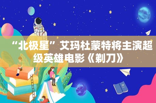 “北极星”艾玛杜蒙特将主演超级英雄电影《剃刀》