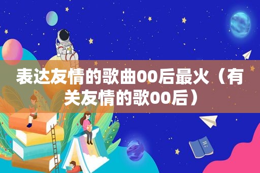 表达友情的歌曲00后最火（有关友情的歌00后）