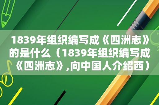 1839年组织编写成《四洲志》的是什么（1839年组织编写成《四洲志》,向中国人介绍西）