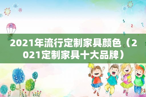 2021年流行定制家具颜色（2021定制家具十大品牌）