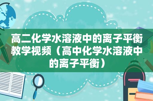 高二化学水溶液中的离子平衡教学视频（高中化学水溶液中的离子平衡）