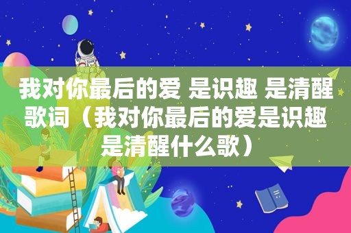 我对你最后的爱 是识趣 是清醒歌词（我对你最后的爱是识趣是清醒什么歌）