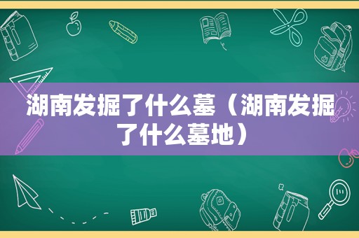 湖南发掘了什么墓（湖南发掘了什么墓地）