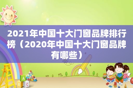 2021年中国十大门窗品牌排行榜（2020年中国十大门窗品牌有哪些）