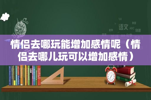 情侣去哪玩能增加感情呢（情侣去哪儿玩可以增加感情）