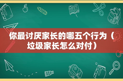 你最讨厌家长的哪五个行为（垃圾家长怎么对付）