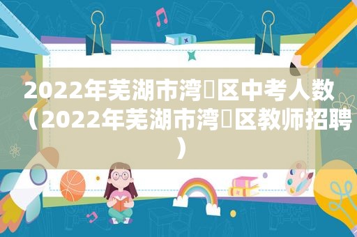 2022年芜湖市湾沚区中考人数（2022年芜湖市湾沚区教师招聘）