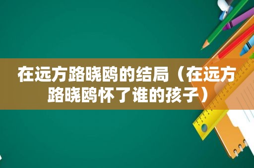 在远方路晓鸥的结局（在远方路晓鸥怀了谁的孩子）