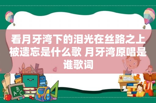 看月牙湾下的泪光在丝路之上被遗忘是什么歌 月牙湾原唱是谁歌词