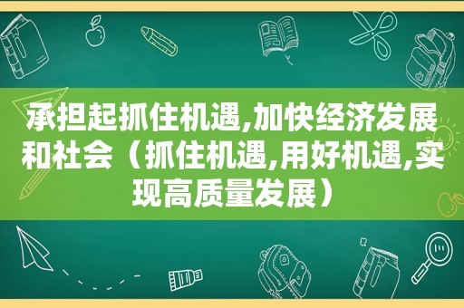 承担起抓住机遇,加快经济发展和社会（抓住机遇,用好机遇,实现高质量发展）