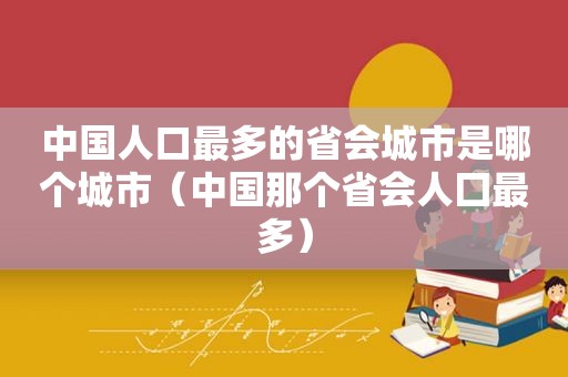 中国人口最多的省会城市是哪个城市（中国那个省会人囗最多）