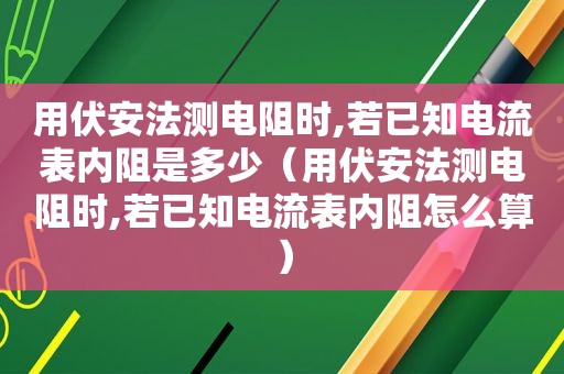 用伏安法测电阻时,若已知电流表内阻是多少（用伏安法测电阻时,若已知电流表内阻怎么算）