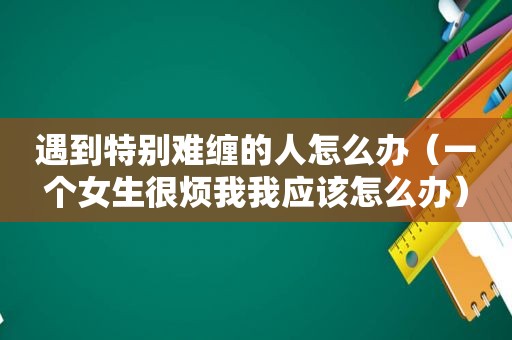 遇到特别难缠的人怎么办（一个女生很烦我我应该怎么办）