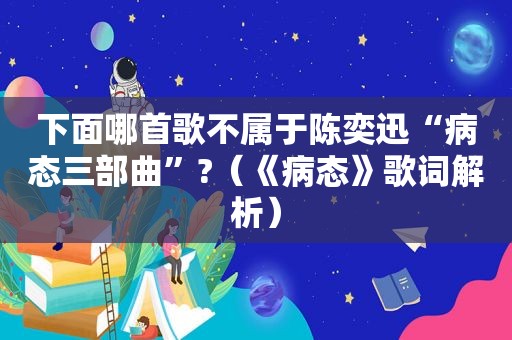 下面哪首歌不属于陈奕迅“病态三部曲”?（《病态》歌词解析）