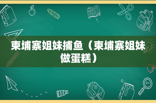 柬埔寨姐妹捕鱼（柬埔寨姐妹做蛋糕）