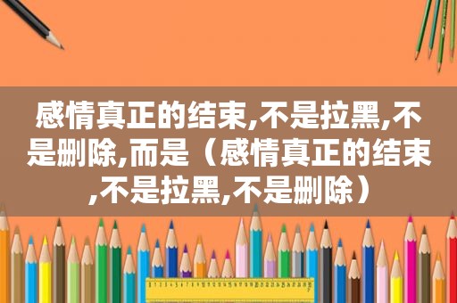 感情真正的结束,不是拉黑,不是删除,而是（感情真正的结束,不是拉黑,不是删除）