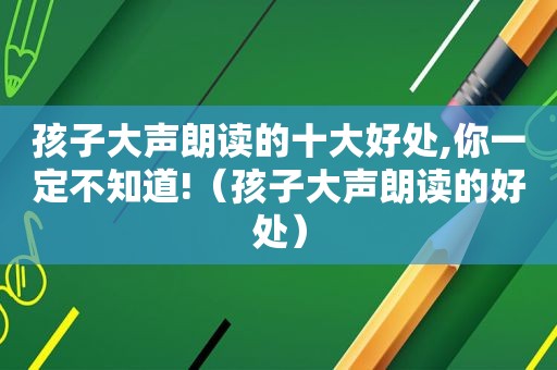 孩子大声朗读的十大好处,你一定不知道!（孩子大声朗读的好处）