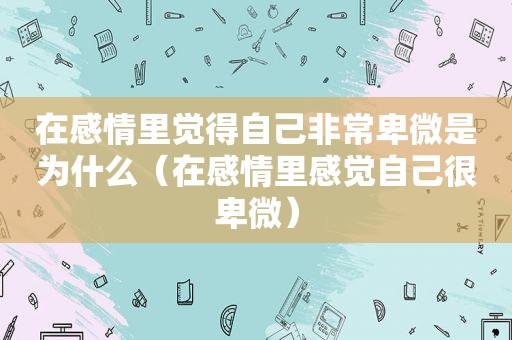 在感情里觉得自己非常卑微是为什么（在感情里感觉自己很卑微）