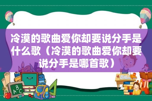 冷漠的歌曲爱你却要说分手是什么歌（冷漠的歌曲爱你却要说分手是哪首歌）