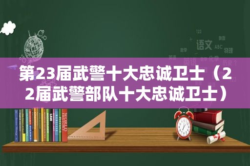 第23届武警十大忠诚卫士（22届武警部队十大忠诚卫士）