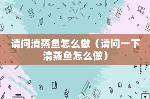 请问清蒸鱼怎么做（请问一下清蒸鱼怎么做）