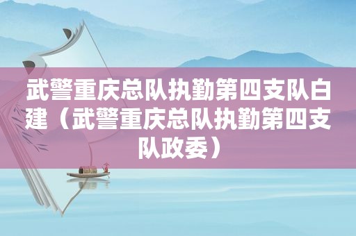 武警重庆总队执勤第四支队白建（武警重庆总队执勤第四支队政委）