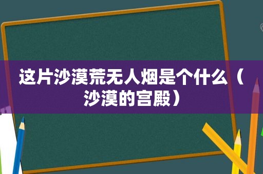 这片沙漠荒无人烟是个什么（沙漠的宫殿）